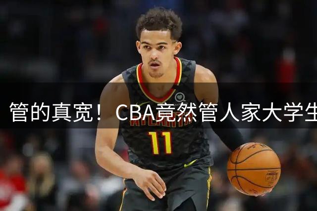 管的真宽！CBA竟然管人家大学生参不参加NBL，脸呢？